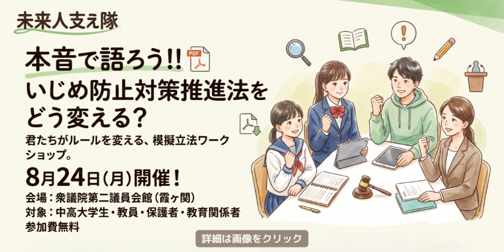 未来人支え隊 本音で語ろう いじめ防止対策推進法をどう変える 模擬立法ワークショップ 8月24日(月)開催 会場：衆議院第二議員会館（霞ヶ関） 参加費無料